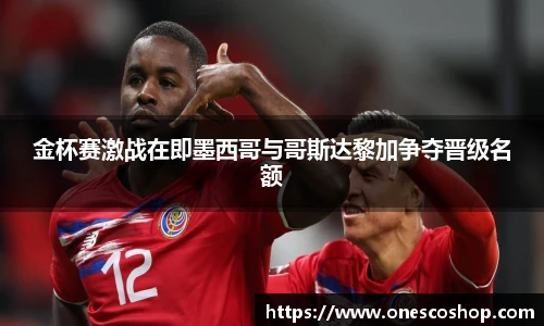金杯赛激战在即墨西哥与哥斯达黎加争夺晋级名额